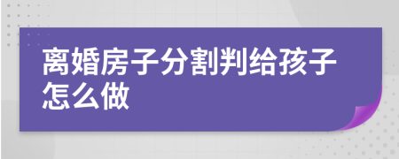 离婚房子分割判给孩子怎么做