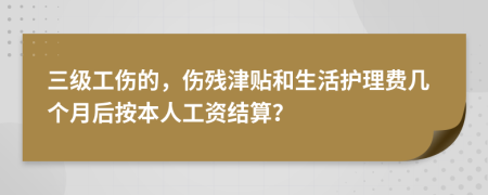 三级工伤的，伤残津贴和生活护理费几个月后按本人工资结算？