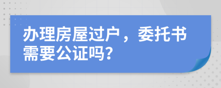 办理房屋过户，委托书需要公证吗？