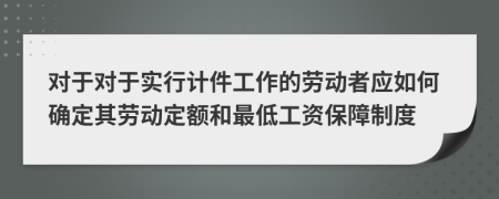 对于对于实行计件工作的劳动者应如何确定其劳动定额和最低工资保障制度