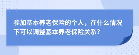 参加基本养老保险的个人，在什么情况下可以调整基本养老保险关系？