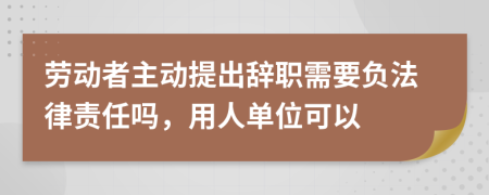 劳动者主动提出辞职需要负法律责任吗，用人单位可以