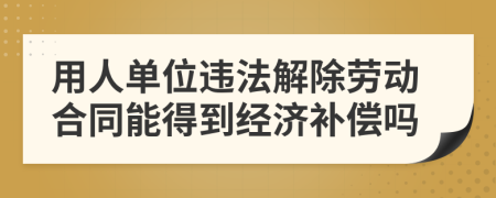 用人单位违法解除劳动合同能得到经济补偿吗