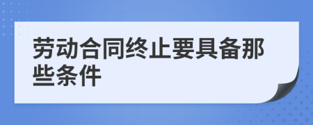 劳动合同终止要具备那些条件