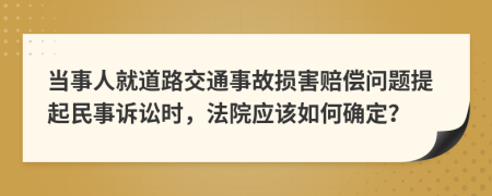 当事人就道路交通事故损害赔偿问题提起民事诉讼时，法院应该如何确定？