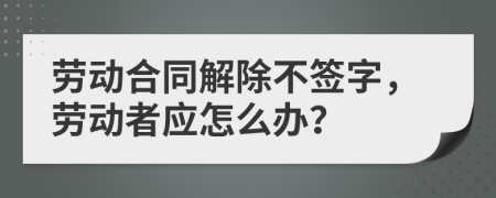 劳动合同解除不签字，劳动者应怎么办？