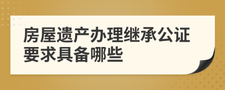 房屋遗产办理继承公证要求具备哪些