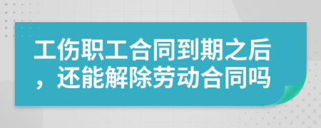 工伤职工合同到期之后，还能解除劳动合同吗