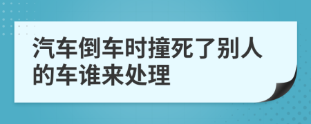 汽车倒车时撞死了别人的车谁来处理