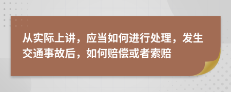 从实际上讲，应当如何进行处理，发生交通事故后，如何赔偿或者索赔