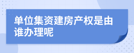 单位集资建房产权是由谁办理呢