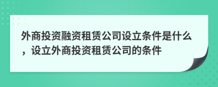 外商投资融资租赁公司设立条件是什么，设立外商投资租赁公司的条件