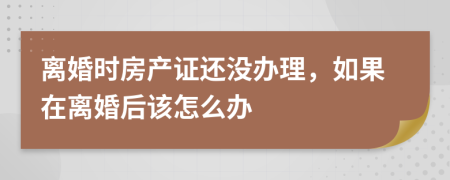 离婚时房产证还没办理，如果在离婚后该怎么办