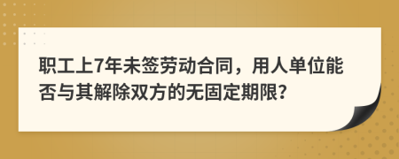 职工上7年未签劳动合同，用人单位能否与其解除双方的无固定期限？