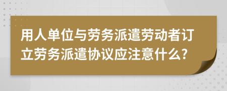 用人单位与劳务派遣劳动者订立劳务派遣协议应注意什么?