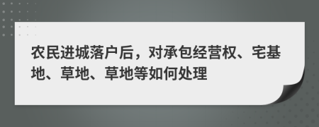 农民进城落户后，对承包经营权、宅基地、草地、草地等如何处理