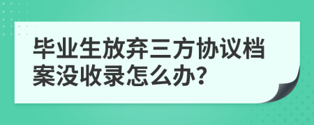毕业生放弃三方协议档案没收录怎么办？
