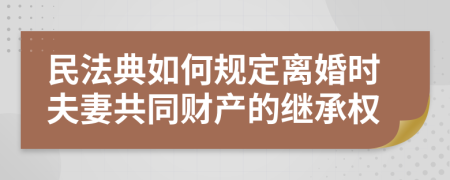 民法典如何规定离婚时夫妻共同财产的继承权