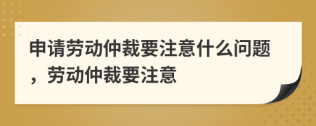 申请劳动仲裁要注意什么问题，劳动仲裁要注意