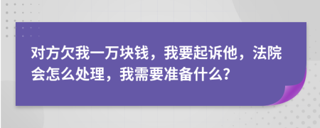 对方欠我一万块钱，我要起诉他，法院会怎么处理，我需要准备什么？