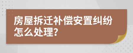 房屋拆迁补偿安置纠纷怎么处理？