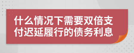 什么情况下需要双倍支付迟延履行的债务利息
