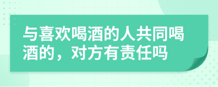 与喜欢喝酒的人共同喝酒的，对方有责任吗