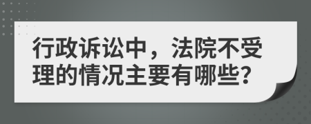 行政诉讼中，法院不受理的情况主要有哪些？