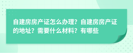 自建房房产证怎么办理？自建房房产证的地址？需要什么材料？有哪些