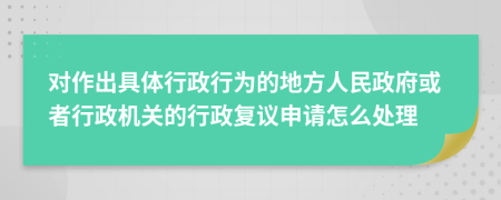 对作出具体行政行为的地方人民政府或者行政机关的行政复议申请怎么处理