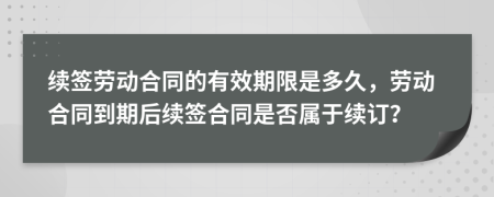 续签劳动合同的有效期限是多久，劳动合同到期后续签合同是否属于续订？