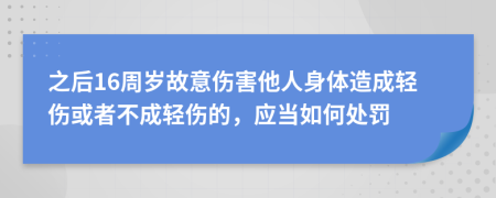 之后16周岁故意伤害他人身体造成轻伤或者不成轻伤的，应当如何处罚
