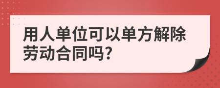 用人单位可以单方解除劳动合同吗?