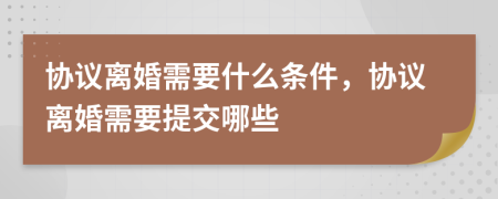 协议离婚需要什么条件，协议离婚需要提交哪些