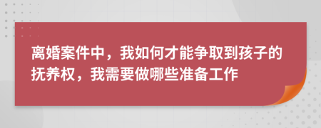 离婚案件中，我如何才能争取到孩子的抚养权，我需要做哪些准备工作