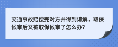 交通事故赔偿完对方并得到谅解，取保候审后又被取保候审了怎么办？