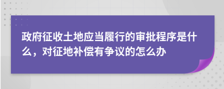 政府征收土地应当履行的审批程序是什么，对征地补偿有争议的怎么办