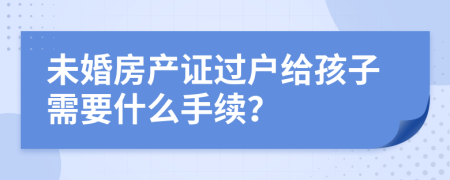 未婚房产证过户给孩子需要什么手续？