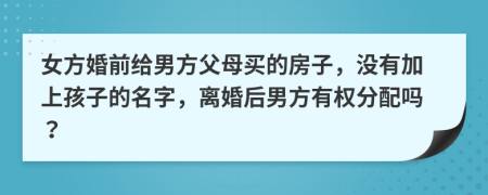 女方婚前给男方父母买的房子，没有加上孩子的名字，离婚后男方有权分配吗？