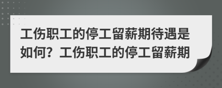 工伤职工的停工留薪期待遇是如何？工伤职工的停工留薪期