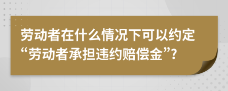 劳动者在什么情况下可以约定“劳动者承担违约赔偿金”?