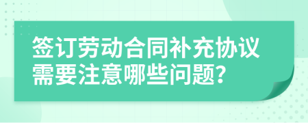 签订劳动合同补充协议需要注意哪些问题？