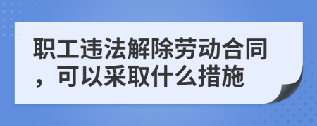 职工违法解除劳动合同，可以采取什么措施