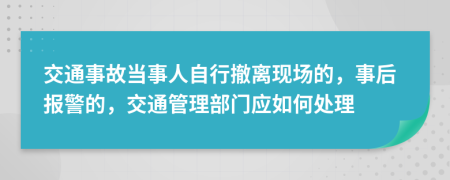 交通事故当事人自行撤离现场的，事后报警的，交通管理部门应如何处理