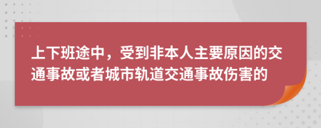  上下班途中，受到非本人主要原因的交通事故或者城市轨道交通事故伤害的