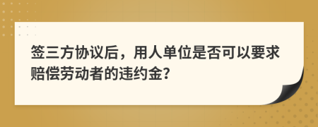 签三方协议后，用人单位是否可以要求赔偿劳动者的违约金？