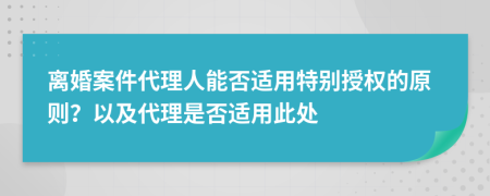 离婚案件代理人能否适用特别授权的原则？以及代理是否适用此处