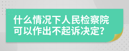 什么情况下人民检察院可以作出不起诉决定？