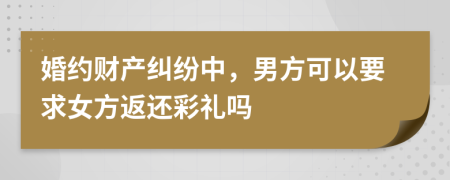 婚约财产纠纷中，男方可以要求女方返还彩礼吗