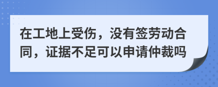 在工地上受伤，没有签劳动合同，证据不足可以申请仲裁吗